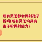 所有灵芝都会弹射孢子粉吗(所有灵芝均具有孢子粉弹射能力？