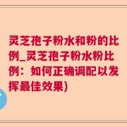灵芝孢子粉水和粉的比例_灵芝孢子粉水粉比例：如何正确调配以发挥最佳效果)