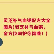 灵芝补气血粥配方大全图片(灵芝补气血粥，全方位呵护你健康！)