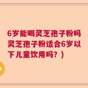 6岁能喝灵芝孢子粉吗灵芝孢子粉适合6岁以下儿童饮用吗？)