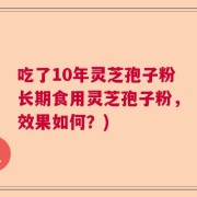 吃了10年灵芝孢子粉长期食用灵芝孢子粉，效果如何？)