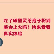 吃了破壁灵芝孢子粉到底会上火吗？快来看看真实体验
