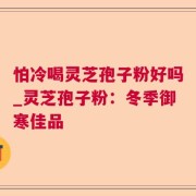 怕冷喝灵芝孢子粉好吗_灵芝孢子粉：冬季御寒佳品