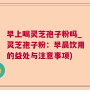 早上喝灵芝孢子粉吗_灵芝孢子粉：早晨饮用的益处与注意事项)