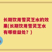 长期饮用雪灵芝水的效果(长期饮用雪灵芝水有哪些益处？)