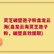 灵芝破壁孢子粉盘龙云海(盘龙云海灵芝孢子粉，破壁高效提取)