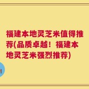福建本地灵芝米值得推荐(品质卓越！福建本地灵芝米强烈推荐)