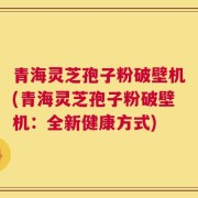 青海灵芝孢子粉破壁机(青海灵芝孢子粉破壁机：全新健康方式)