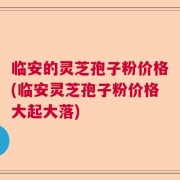 临安的灵芝孢子粉价格(临安灵芝孢子粉价格大起大落)