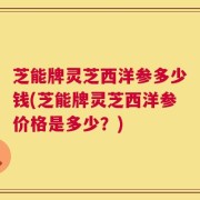 芝能牌灵芝西洋参多少钱(芝能牌灵芝西洋参价格是多少？)