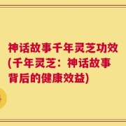 神话故事千年灵芝功效(千年灵芝：神话故事背后的健康效益)