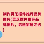 制作灵芝摆件推荐品牌图片(灵芝摆件推荐品牌图片，启迪家居之选)