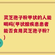 灵芝孢子粉甲状的人能喝吗(甲状腺疾患患者能否食用灵芝孢子粉？)