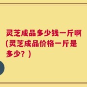 灵芝成品多少钱一斤啊(灵芝成品价格一斤是多少？)