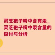 灵芝孢子粉中含有汞_灵芝孢子粉中汞含量的探讨与分析