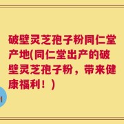 破壁灵芝孢子粉同仁堂产地(同仁堂出产的破壁灵芝孢子粉，带来健康福利！)