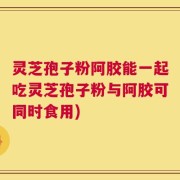 灵芝孢子粉阿胶能一起吃灵芝孢子粉与阿胶可同时食用)