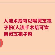 人流术后可以喝灵芝孢子粉(人流手术后可饮用灵芝孢子粉
