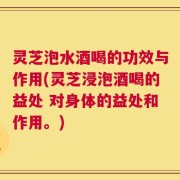 灵芝泡水酒喝的功效与作用(灵芝浸泡酒喝的益处 对身体的益处和作用。)