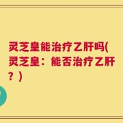 灵芝皇能治疗乙肝吗(灵芝皇：能否治疗乙肝？)