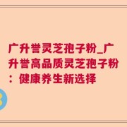 广升誉灵芝孢子粉_广升誉高品质灵芝孢子粉：健康养生新选择