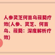 人参灵芝何首乌菝葜疗效(人参、灵芝、何首乌、菝葜：深度解析疗效)