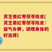 灵芝姜红枣茯苓陈皮(灵芝姜红枣茯苓陈皮：益气补脾，调理身体的好选择)