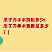 质子刀手术费用多少(质子刀手术费用是多少？)
