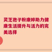 灵芝孢子粉康婷助力健康生活提升与活力的完美选择
