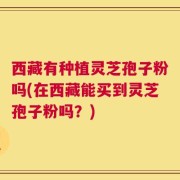 西藏有种植灵芝孢子粉吗(在西藏能买到灵芝孢子粉吗？)