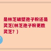 是林芝破壁孢子粉还是灵芝(林芝孢子粉更胜灵芝？)