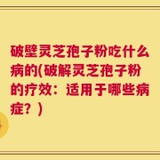 破壁灵芝孢子粉吃什么病的(破解灵芝孢子粉的疗效：适用于哪些病症？)