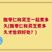 酸枣仁和灵芝一起煮多久(酸枣仁和灵芝煮多久才恰到好处？)
