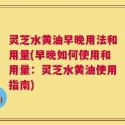 灵芝水黄油早晚用法和用量(早晚如何使用和用量：灵芝水黄油使用指南)