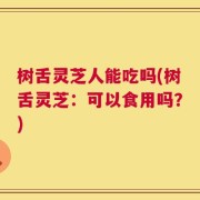 树舌灵芝人能吃吗(树舌灵芝：可以食用吗？)