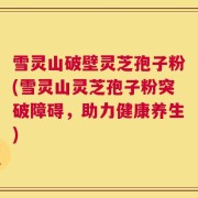 雪灵山破壁灵芝孢子粉(雪灵山灵芝孢子粉突破障碍，助力健康养生)