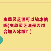 虫草灵芝酒可以放冰糖吗(虫草灵芝酒是否适合加入冰糖？)