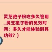 灵芝孢子粉吃多久管用_灵芝孢子粉的见效时间：多久才能体验到其功效？)