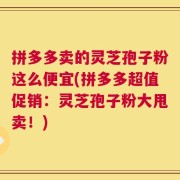 拼多多卖的灵芝孢子粉这么便宜(拼多多超值促销：灵芝孢子粉大甩卖！)