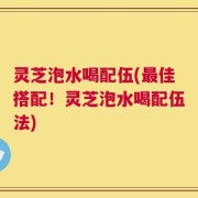 灵芝泡水喝配伍(最佳搭配！灵芝泡水喝配伍法)