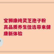 宝狮康纯灵芝孢子粉 高品质养生佳选带来健康新体验