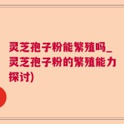 灵芝孢子粉能繁殖吗_灵芝孢子粉的繁殖能力探讨)