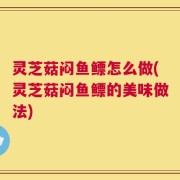 灵芝菇闷鱼鳔怎么做(灵芝菇闷鱼鳔的美味做法)