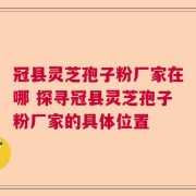 冠县灵芝孢子粉厂家在哪 探寻冠县灵芝孢子粉厂家的具体位置