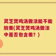 灵芝煲鸡汤做法能不能放姜(灵芝煲鸡汤做法中是否包含姜？)