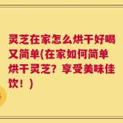 灵芝在家怎么烘干好喝又简单(在家如何简单烘干灵芝？享受美味佳饮！)