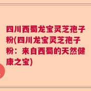 四川西蜀龙宝灵芝孢子粉(四川龙宝灵芝孢子粉：来自西蜀的天然健康之宝)