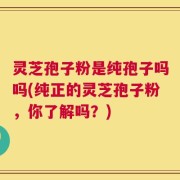 灵芝孢子粉是纯孢子吗吗(纯正的灵芝孢子粉，你了解吗？)