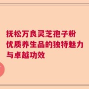 抚松万良灵芝孢子粉 优质养生品的独特魅力与卓越功效
