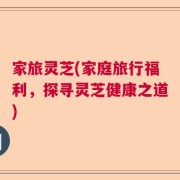 家旅灵芝(家庭旅行福利，探寻灵芝健康之道)